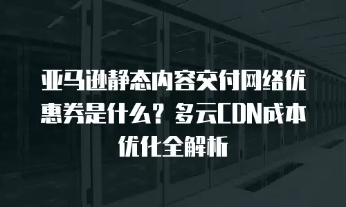 亚马逊静态内容交付网络优惠券是什么？多云CDN成本优化全解析