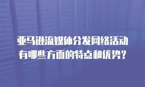 亚马逊流媒体分发网络活动有哪些方面的特点和优势？