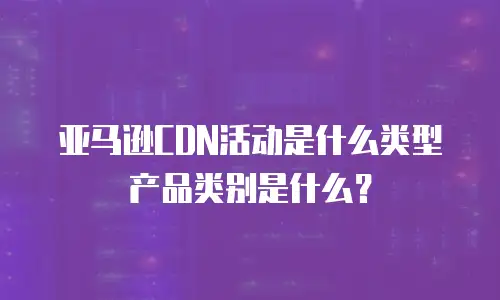 亚马逊CDN活动是什么类型产品类别是什么？