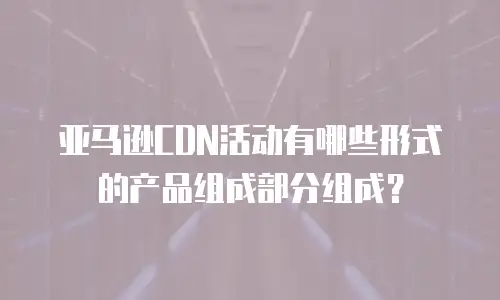 亚马逊CDN活动有哪些形式的产品组成部分组成？