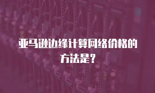 亚马逊边缘计算网络价格的方法是？