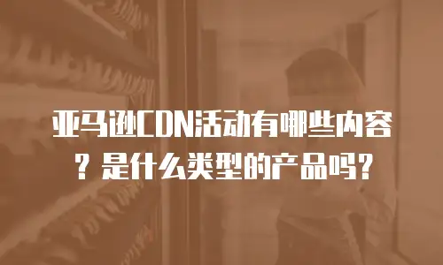 亚马逊CDN活动有哪些内容？是什么类型的产品吗？