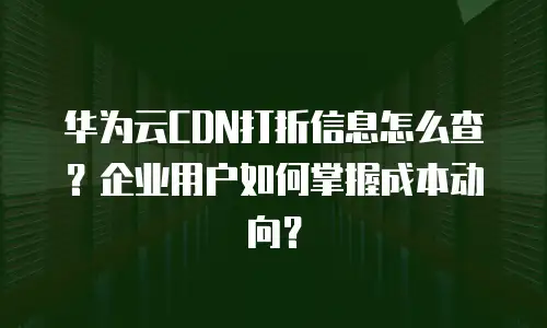 华为云CDN打折信息怎么查？企业用户如何掌握成本动向？