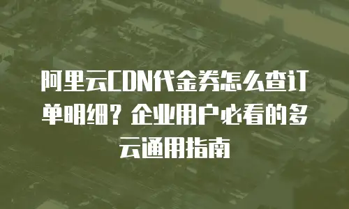阿里云CDN代金券怎么查订单明细？企业用户必看的多云通用指南