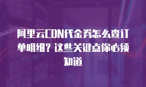 阿里云CDN代金券怎么查订单明细？这些关键点你必须知道