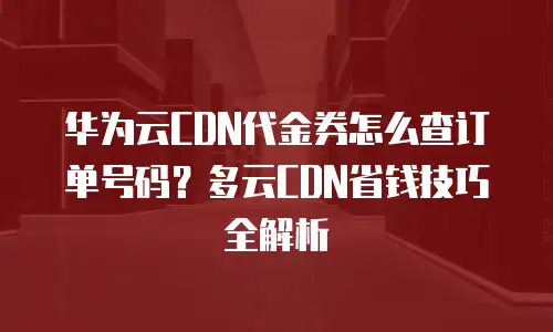 华为云CDN代金券怎么查订单号码？多云CDN省钱技巧全解析
