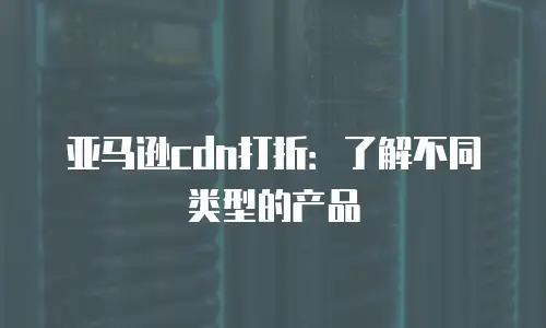 亚马逊cdn打折：了解不同类型的产品