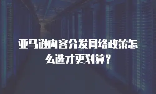 亚马逊内容分发网络政策怎么选才更划算？