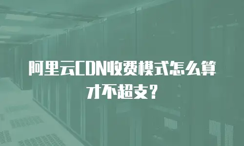 阿里云CDN收费模式怎么算才不超支？
