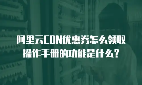 阿里云CDN优惠券怎么领取操作手册的功能是什么？