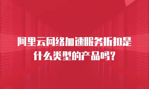 阿里云网络加速服务折扣是什么类型的产品吗？