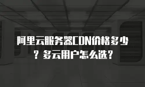 阿里云服务器CDN价格多少？多云用户怎么选？
