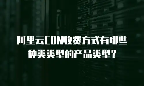 阿里云CDN收费方式有哪些种类类型的产品类型？