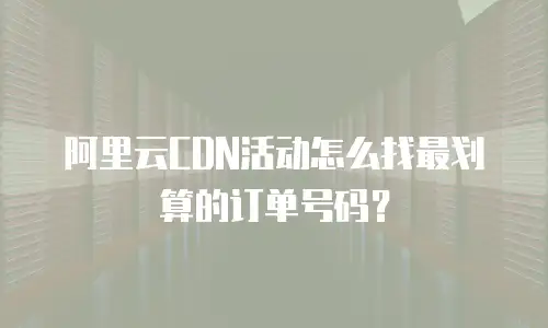 阿里云CDN活动怎么找最划算的订单号码？