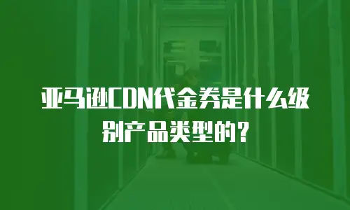 亚马逊CDN代金券是什么级别产品类型的？