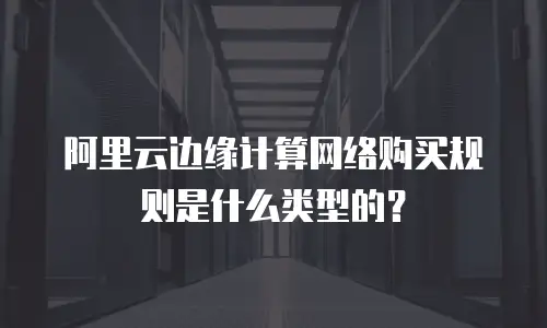 阿里云边缘计算网络购买规则是什么类型的？