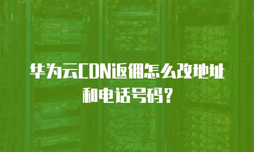 华为云CDN返佣怎么改地址和电话号码？