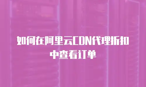 如何在阿里云CDN代理折扣中查看订单