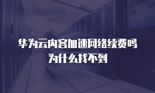 华为云内容加速网络续费吗为什么找不到