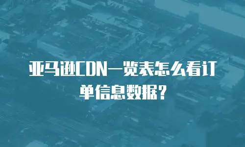 亚马逊CDN一览表怎么看订单信息数据？