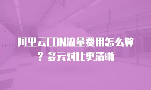 阿里云CDN流量费用怎么算？多云对比更清晰