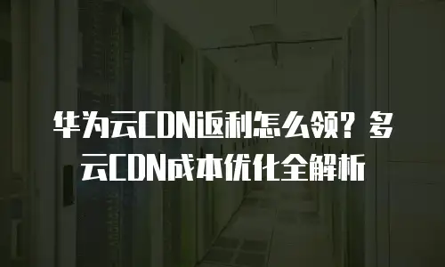 华为云CDN返利怎么领？多云CDN成本优化全解析