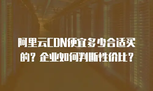 阿里云CDN便宜多少合适买的？企业如何判断性价比？