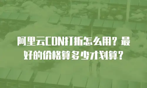阿里云CDN打折怎么用？最好的价格算多少才划算？