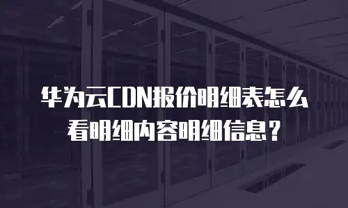 华为云CDN报价明细表怎么看明细内容明细信息？