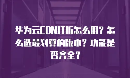 华为云CDN打折怎么用？怎么选最划算的版本？功能是否齐全？