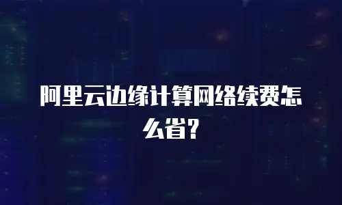 阿里云边缘计算网络续费怎么省？