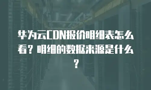 华为云CDN报价明细表怎么看？明细的数据来源是什么？