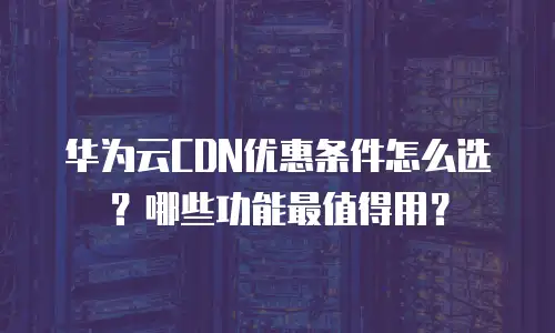 华为云CDN优惠条件怎么选？哪些功能最值得用？