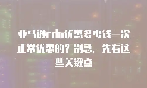 亚马逊cdn优惠多少钱一次正常优惠的？别急，先看这些关键点