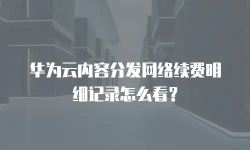 华为云内容分发网络续费明细记录怎么看？