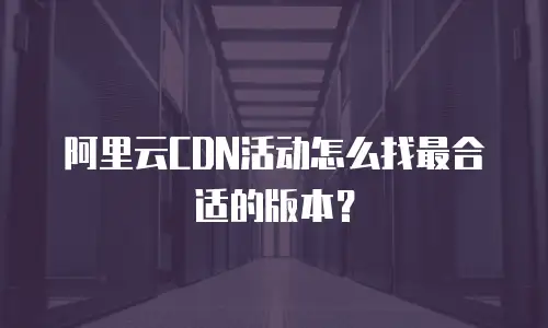 阿里云CDN活动怎么找最合适的版本？