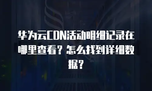 华为云CDN活动明细记录在哪里查看？怎么找到详细数据？