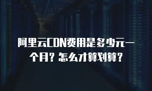 阿里云CDN费用是多少元一个月？怎么才算划算？