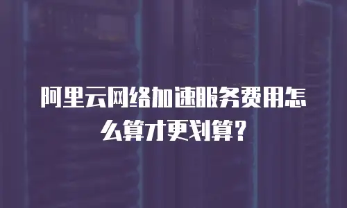 阿里云网络加速服务费用怎么算才更划算？