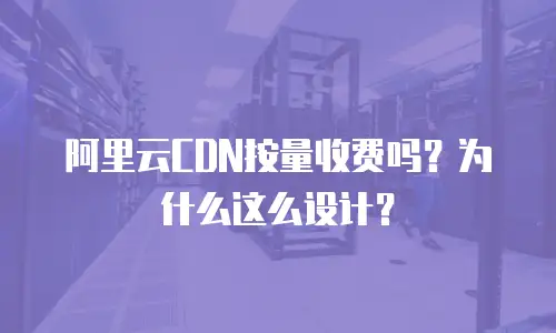 阿里云CDN按量收费吗？为什么这么设计？