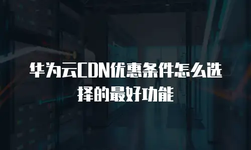 华为云CDN优惠条件怎么选择的最好功能