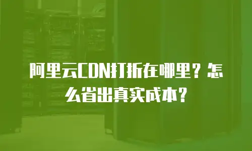 阿里云CDN打折在哪里？怎么省出真实成本？
