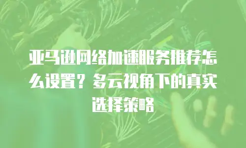 亚马逊网络加速服务推荐怎么设置？多云视角下的真实选择策略