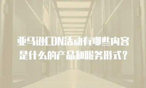 亚马逊CDN活动有哪些内容是什么的产品和服务形式？