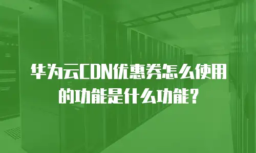 华为云CDN优惠券怎么使用的功能是什么功能？