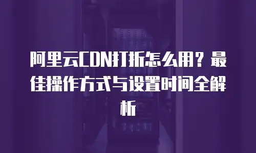 阿里云CDN打折怎么用？最佳操作方式与设置时间全解析