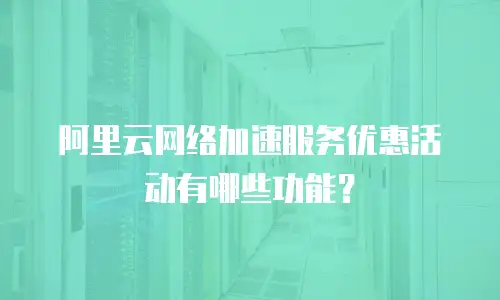 阿里云网络加速服务优惠活动有哪些功能？