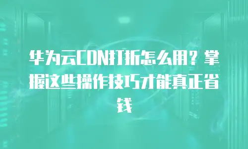 华为云CDN打折怎么用？掌握这些操作技巧才能真正省钱