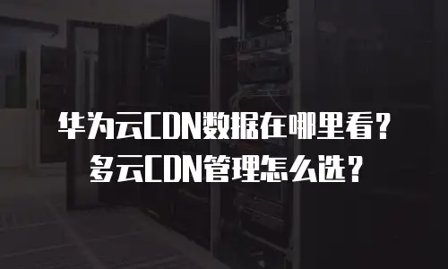 华为云CDN数据在哪里看？多云CDN管理怎么选？