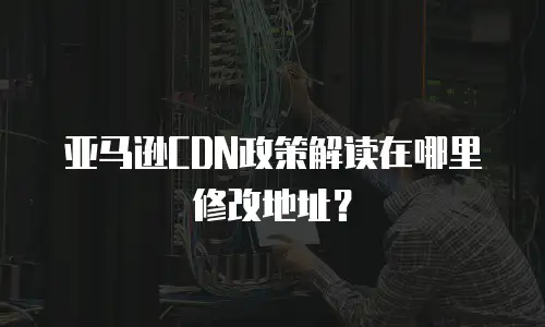 亚马逊CDN政策解读在哪里修改地址？